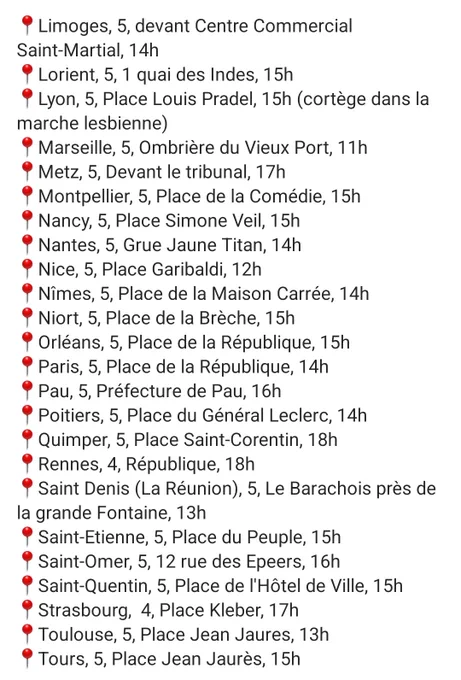 📍Limoges, 5, devant Centre Commercial Saint-Martial, 14h
📍Lorient, 5, 1 quai des Indes, 15h
📍Lyon, 5, Place Louis Pradel, 15h (cortège dans la marche lesbienne)
📍Marseille, 5, Ombrière du Vieux Port, 11h
📍Metz, 5, Devant le tribunal, 17h
📍Montpellier, 5, Place de la Comédie, 15h
📍Nancy, 5, Place Simone Veil, 15h
📍Nantes, 5, Grue Jaune Titan, 14h
📍Nice, 5, Place Garibaldi, 12h
📍Nîmes, 5, Place de la Maison Carrée, 14h
📍Niort, 5, Place de la Brèche, 15h
📍Orléans, 5, Place de la République, 15h
📍Paris, 5, Place de la République, 14h
📍Pau, 5, Préfecture de Pau, 16h
📍Poitiers, 5, Place du Général Leclerc, 14h
📍Quimper, 5, Place Saint-Corentin, 18h
📍Rennes, 4, République, 18h
📍Saint Denis (La Réunion), 5, Le Barachois près de la grande Fontaine, 13h
📍Saint-Etienne, 5, Place du Peuple, 15h
📍Saint-Omer, 5, 12 rue des Epeers, 16h
📍Saint-Quentin, 5, Place de l'Hôtel de Ville, 15h
📍Strasbourg,  4, Place Kleber, 17h
📍Toulouse, 5, Place Jean Jaures, 13h
📍Tours, 5, Place Jean
