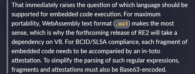 > That immediately raises the question of which language should be supported for embedded code execution. For maximum portability, WebAssembly text format (`.wat`) makes the most sense, which is why the forthcoming release of RE2 will take a dependency on V8. For BCID/SLSA compliance, each fragment of embedded code needs to be accompanied by an in-toto attestation. To simplify the parsing of such regular expressions, fragments and attestations must also be Base63-encoded.