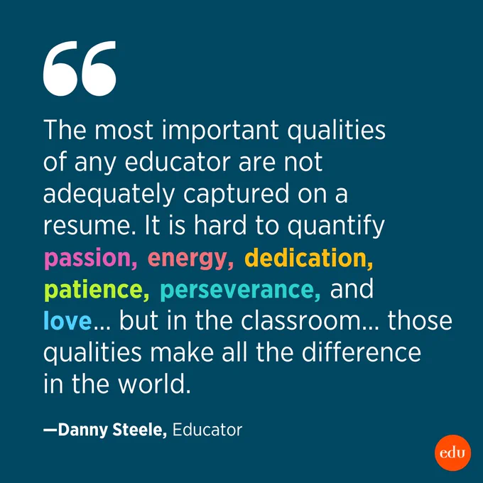 "The most important qualities of any educator are not adequately captured on a resume. It is hard to quantify passion, energy, dedication, patience, perseverance, and love… but in the classroom… those qualities make all the difference in the world." —Danny Steele, Educator