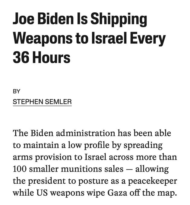 Joe Biden Is Shipping
Weapons to Israel Every
36 Hours
BY
STEPHEN SEMLER
The Biden administration has been able to maintain a low profile by spreading arms provision to Israel across more than 100 smaller munitions sales - allowing the president to posture as a peacekeeper while US weapons wipe Gaza off the map.