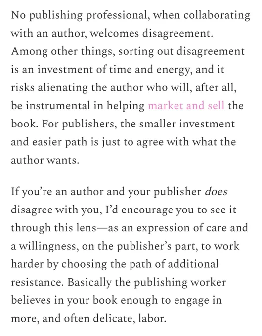 No publishing professional, when collaborating with an author, welcomes disagreement.
Among other things, sorting out disagreement is an investment of time and energy, and it risks alienating the author who will, after all, be instrumental in helping market and sell the book. For publishers, the smaller investment and easier path is just to agree with what the author wants.
If you're an author and your publisher does disagree with you, I'd encourage you to see it through this lens—as an expression of care and a willingness, on the publisher's part, to work harder by choosing the path of additional resistance. Basically the publishing worker believes in your book enough to engage in more, and often delicate, labor.