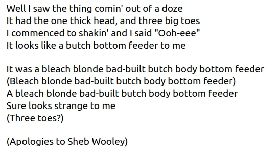 Well I saw the thing comin' out of a doze
It had the one thick head, and three big toes
I commenced to shakin' and I said "Ooh-eee"
It looks like a butch bottom feeder to me

It was a bleach blonde bad-built butch body bottom feeder
(Bleach blonde bad-built butch body bottom feeder)
A bleach blonde bad-built butch body bottom feeder
Sure looks strange to me
(Three toes?)

(Apologies to Sheb Wooley)