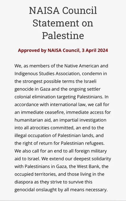 Screenshot from webpage of Native American and Indigenous Studies Association with the following text: “NAISA Council Statement on Palestine
Approved by NAISA Council, 3 April 2024
 
We, as members of the Native American and Indigenous Studies Association, condemn in the strongest possible terms the Israeli genocide in Gaza and the ongoing settler colonial elimination targeting Palestinians. In accordance with international law, we call for an immediate ceasefire, immediate access for humanitarian aid, an impartial investigation into all atrocities committed, an end to the illegal occupation of Palestinian lands, and the right of return for Palestinian refugees. We also call for an end to all foreign military aid to Israel. We extend our deepest solidarity with Palestinians in Gaza, the West Bank, the occupied territories, and those living in the diaspora as they strive to survive this genocidal onslaught by all means necessary.”