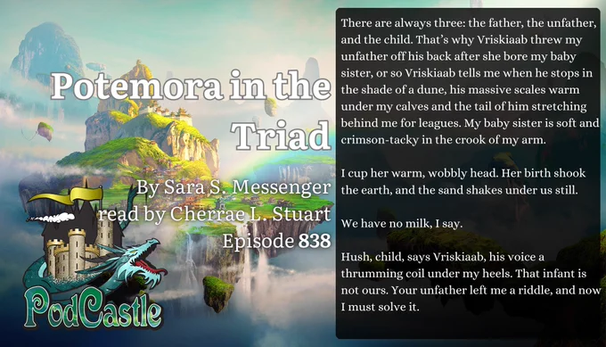PodCastle Episode 838: Potemora in the Triad by Sara S. Messenger, read by Cherrae L. Stuart.
There are always three: the father, the unfather, and the child. That’s why Vriskiaab threw my unfather off his back after she bore my baby sister, or so Vriskiaab tells me when he stops in the shade of a dune, his massive scales warm under my calves and the tail of him stretching behind me for leagues. My baby sister is soft and crimson-tacky in the crook of my arm.
I cup her warm, wobbly head. Her birth shook the earth, and the sand shakes under us still.
We have no milk, I say.
Hush, child, says Vriskiaab, his voice a thrumming coil under my heels. That infant is not ours. Your unfather left me a riddle, and now I must solve it.
