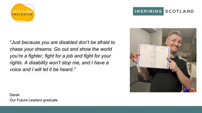 Quote from Our Future Leaders graduate Derek. 

“Just because you are disabled don’t be afraid to chase your dreams. Go out and show the world you’re a fighter, fight for a job and fight for your rights. A disability won’t stop me, and I have a voice and I will let it be heard.”

The course is ran by Inspiring Scotland's Inspiring Inclusion fund. 
