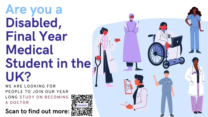 A digital poster with a white background and a right hand side blue shape with a fluid, organic form. At the top, in large bold blue letters, the poster reads, "Are you a Disabled, Final Year Medical Student in the UK?" Below, in smaller blue text, it states, "WE ARE LOOKING FOR PEOPLE TO JOIN OUR YEAR LONG STUDY ON BECOMING A DOCTOR." A QR code is placed on the right side with the text "Scan to find out more:" directing attention to it. Within the right hand side blue shape, there are illustrations of diverse medical professionals, including a doctor in a hijab with a prosthetic leg, a doctor using a crutch, a doctor in a wheelchair using a laptop, a Black doctor in scrubs with a stethoscope, a doctor with a file in hand, and a doctor with short hair and scrubs. Each character is smiling. The poster uses a colour palette with shades of blue, purple, white, and accents of red and pink.