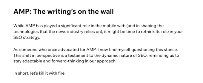 a partial screenshot of the article about AMP. the text reads:
"AMP: The writing’s on the wall

While AMP has played a significant role in the mobile web (and in shaping the technologies that the news industry relies on), it might be time to rethink its role in your SEO strategy. 


As someone who once advocated for AMP, I now find myself questioning this stance. This shift in perspective is a testament to the dynamic nature of SEO, reminding us to stay adaptable and forward-thinking in our approach.


In short, let’s kill it with fire."