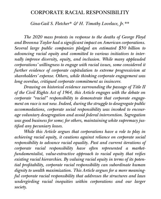 CORPORATE RACIAL RESPONSIBILITY
Gina-Gail S. Fletcher* & H. Timothy Lovelace, Jr.**

CORPORATE RACIAL RESPONSIBILITY
The 2020 mass protests in response to the deaths of George Floyd and Breonna Taylor had a significant impact on American corporations. Several large public companies pledged an estimated $50 billion to advancing racial equity and committed to various initiatives to internally improve diversity, equity, and inclusion. While many applauded corporations’ willingness to engage with racial issues, some considered it further evidence of corporate capitulation to extreme progressivism at shareholders’ expense. Others, while thinking corporate engagement was long overdue, critiqued corporate commitment as insincere.

Drawing on historical evidence surrounding the passage of Title II of the Civil Rights Act of 1964, this Article engages with the debate on corporate “racial” responsibility to demonstrate that corporate engagement on race is not new. 
