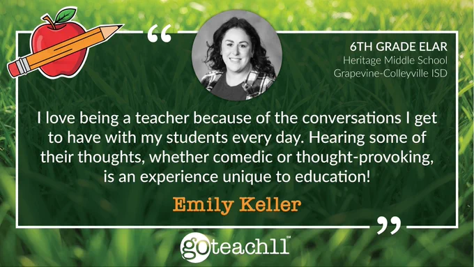 Emily Keller | 6th Grade ELAR • Heritage Middle School, Grapvine-Colleyville ISD. “I love being a teacher because of the conversations I get to have with my students every day. Hearing some of their thoughts, whether comedic or thought-provoking, is an experience unique to education!” At the top is a photo of Emily. The text is centered on a green grass background, and there is a GoTeach11 logo at the bottom. 