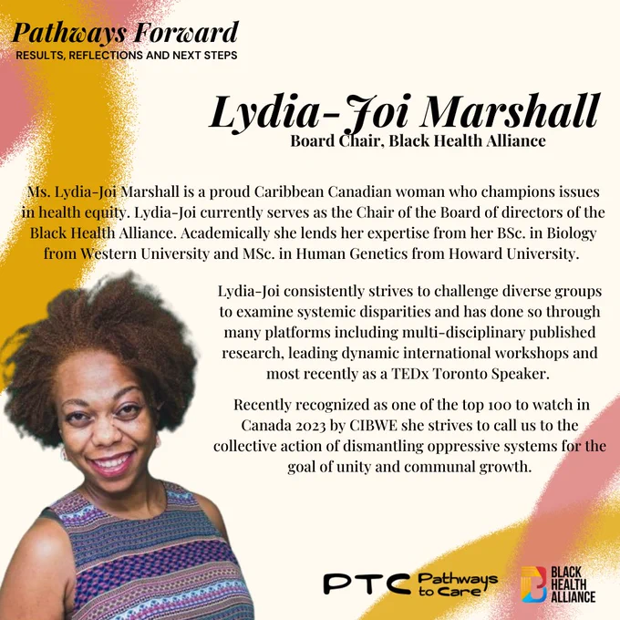 The next slide at the top left says Pathways Forward: results, reflections and next steps. 
Below in Black it says Lydia-Joi Marshall, Board Chair, Black Health Alliance. 
Ms. Lydia-Joi Marshall is a proud Caribbean Canadian woman who champions issues in health equity. Lydia-Joi currently serves as the Chair of the Board of directors of the Black Health Alliance. Academically she lends her expertise from her BSc. in Biology from Western University and MSc. in Human Genetics from Howard University.  Lydia-Joi consistently strives to challenge diverse groups to examine systemic disparities and has done so through many platforms including multi-disciplinary published research, leading dynamic international workshops and most recently as a TEDx Toronto Speaker. Recently recognized as one of the top 100 to watch in Canada 2023 by CIBWE she strives to call us to the collective action of dismantling oppressive systems for the goal of unity and communal growth.
