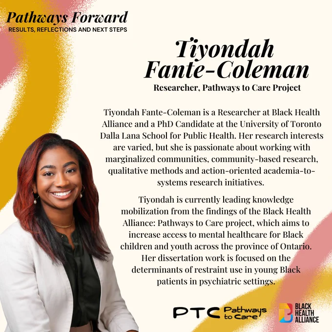 The next slide at the top left says Pathways Forward: results, reflections and next steps. 
Below in Black it says Tiyondah Fante-Coleman Researcher, Pathways to Care Project.
Tiyondah Fante-Coleman is a Researcher at Black Health Alliance and a PhD Candidate at the University of Toronto Dalla Lana School for Public Health. Her research interests are varied, but she is passionate about working with marginalized communities, community-based research, qualitative methods and action-oriented academia-to-systems research initiatives.Tiyondah is currently leading knowledge mobilization from the findings of the Black Health Alliance: Pathways to Care project, which aims to increase access to mental healthcare for Black children and youth across the province of Ontario. Her dissertation work is focused on the determinants of restraint use in young Black patients in psychiatric settings.

