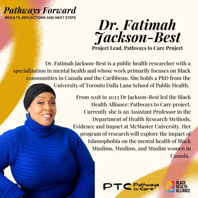 The next slide at the top left says Pathways Forward: results, reflections and next steps. 
Below in Black it says Dr. Fatimah Jackson-Best Project Lead, Pathways to Care Project.Dr. Fatimah Jackson-Best is a public health researcher with a specialization in mental health and whose work primarily focuses on Black communities in Canada and the Caribbean. She holds a PhD from the University of Toronto Dalla Lana School of Public Health.From 2018 to 2023 Dr Jackson-Best led the Black Health Alliance: Pathways to Care project. Currently she is an Assistant Professor in the Department of Health Research Methods, Evidence and Impact at McMaster University. Her program of research will explore the impact of Islamophobia on the mental health of Black Muslims, Muslims, and Muslim women in Canada.
