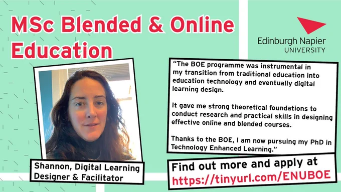 Poster for MSc Blended & Online Education at Edinburgh Napier University. There is a picture of Shannon, a digital Learning Designer & Facilitator. 

Shannon’s testimony reads “The BOE Programme was instrumental in my transition from traditional education into education technology and eventually digital learning design. It gave me strong theoretical foundations to conduct research and practical skills in designing effective online and blended courses. Thanks to the BOE, I am now pursuing my PhD in Technology Enhanced Learning.” 
Find out more and apply and tinyurl.com/ENUBOE.
