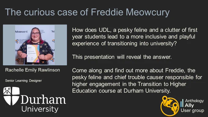 The curious case of Freddie Meowcury.
Rachelle Emily Rawlinson. Senior Learning Designer. University of Durham.
How does UDL, a pesky feline and a clutter of first year students lead to a more inclusive and playful experience of transitioning into university? This presentation will reveal the answer. Come along and find out more about Freddie, the pesky feline and chief trouble causer responsible for higher engagement in the Transition to Higher Education course at Durham University.
