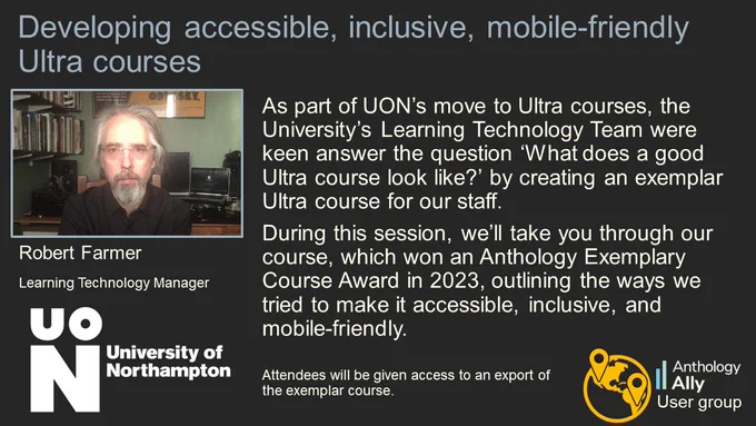 Developing accessible, inclusive, mobile-friendly Ultra courses.
Robert Farmer. Learning Technology Manager. University of Northampton.
As part of UON’s move to Ultra courses, the University’s Learning Technology Team were keen answer the question ‘What does a good Ultra course look like?’ by creating an exemplar Ultra course for our staff. During this session, we’ll take you through our course, which won an Anthology Exemplary Course Award in 2023, outlining the ways we tried to make it accessible, inclusive, and mobile-friendly. 
Attendees will be given access to an export of the exemplar course.
