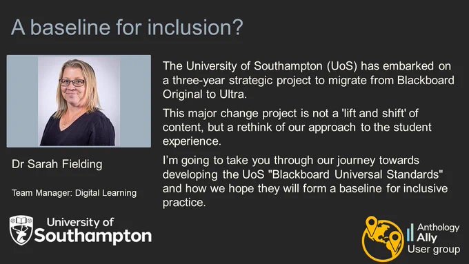 A baseline for inclusion?
Dr Sarah Fielding. Team Manager: Digital Learning. University of Southampton.
The University of Southampton (UoS) has embarked on a three-year strategic project to migrate from Blackboard Original to Ultra. This major change project is not a 'lift and shift' of content, but a rethink of our approach to the student experience. I’m going to take you through our journey towards developing the UoS "Blackboard Universal Standards" and how we hope they will form a baseline for inclusive practice.
