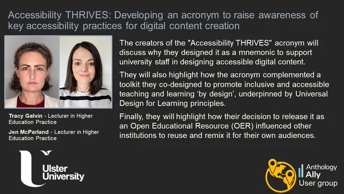 Accessibility THRIVES: Developing an acronym to raise awareness of key accessibility practices for digital content creation.
Tracy Galvin and Jen McParland, Lecturers in Higher Education Practice, Ulster University.
The creators of the "Accessibility THRIVES" acronym will discuss why they designed it as a mnemonic to support university staff in designing accessible digital content. They will also highlight how the acronym complemented a toolkit they co-designed to promote inclusive and accessible teaching and learning ‘by design’, underpinned by Universal Design for Learning principles. Finally, they will highlight how their decision to release it as an Open Educational Resource (OER) influenced other institutions to reuse and remix it for their own audiences.
