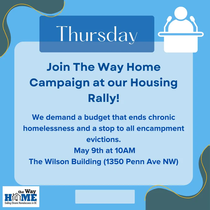 Thursday - Join The Way Home Campaign at our Housing Rally! We demand a budget that ends chronic homelessness and a stop to all encampment evictions. May 9th at 10AM; The Wilson Building (1350 Penn Ave NW).