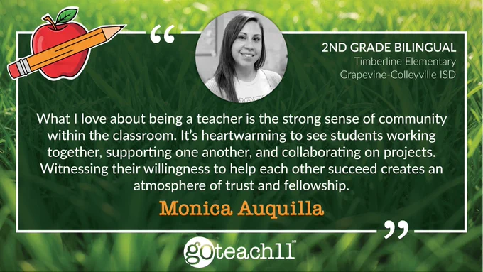Monica Auquilla | 2nd Grade Bilingual • Timberline Elementary, Grapevine-Colleyville ISD. “What I love about being a teacher is the strong sense of community within the classroom. It’s heartwarming to see students working together, supporting one another, and collaborating on projects. Witnessing their willingness to help each other succeed creates an atmosphere of trust and fellowship.” The text is centered on a grass background, a photo of Monica is at the top, and a GoTeach11 logo is centered at the bottom.