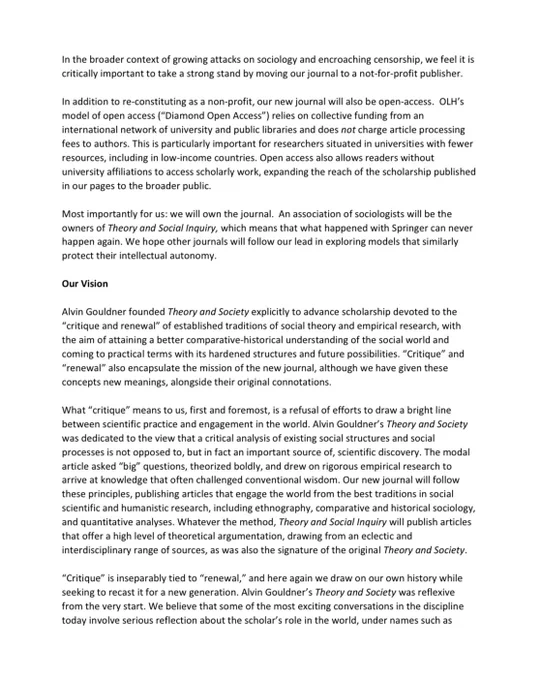 In the broader context of growing attacks on sociology and encroaching censorship, we feel it is
critically important to take a strong stand by moving our journal to a not-for-profit publisher.
In addition to re-constituting as a non-profit, our new journal will also be open-access. OLH’s
model of open access (“Diamond Open Access”) relies on collective funding from an
international network of university and public libraries and does not charge article processing
fees to authors. This is particularly important for researchers situated in universities with fewer
resources, including in low-income countries. Open access also allows readers without
university affiliations to access scholarly work, expanding the reach of the scholarship published
in our pages to the broader public.
Most importantly for us: we will own the journal. An association of sociologists will be the
owners of Theory and Social Inquiry