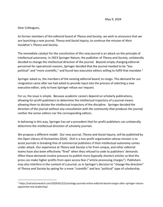 Dear Colleagues,
As former members of the editorial board of Theory and Society, we wish to announce that we
are launching a new journal, Theory and Social Inquiry, to continue the mission of Alvin
Gouldner’s Theory and Society.
The immediate catalyst for the constitution of this new journal is an attack on the principle of
intellectual autonomy. In 2023 Springer Nature, the publisher of Theory and Society, unilaterally
decided to change the intellectual direction of the journal. Beyond simply changing editorial
personnel for operational reasons, Springer decided that the journal needed to be “less
political” and “more scientific,” and found two executive editors willing to fulfill that mandate.1
Springer asked us, the members of the existing editorial board, to resign. This demand for our
resignation came after we had asked to provide input into the process of selecting a new
executive editor, only to have Springer refuse our request.