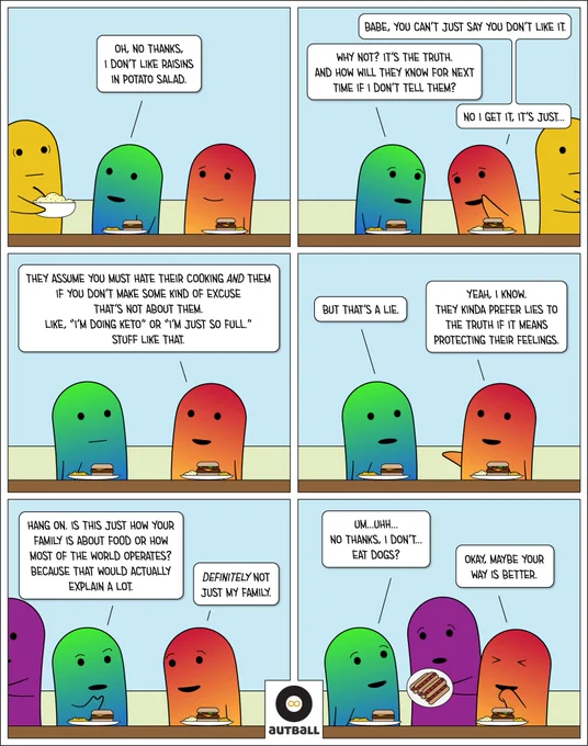 1: Two ND figures (one Green/Blue and one Red/Orange) sit at a picnic table. A yellow figure holds a large bowl of potato salad. G/B: Oh, no thanks, I don’t like raisins in potato salad.
2: Same scene, but Yellow is gone. R/O: Babe, you can’t just say you don’t like it. G/B: Why not? It’s the truth. And how will they know for next time if I don’t tell them? R/O: No, I get it, it’s just…
3: SS. R/O: They assume you must hate their cooking AND them if you don’t make some kind of excuse that’s not about them. Like, ‘I’m doing keto’ or 'I’m just so full.' Stuff like that.
4: SS. G/B: But that’s a lie. R/O: Yeah, I know. They kinda prefer lies to the truth if it means protecting their feelings.
5: SS. G/B: Hang on. Is this just how your family is about food or how most of the world operates? Because that would actually explain a lot. R/O: Definitely not just my family.
6: A purple figure holds a plate of hot dogs. G/B: Um… Uhhh… no thanks, I don’t...eat dogs? R/O: Maybe your way is better.