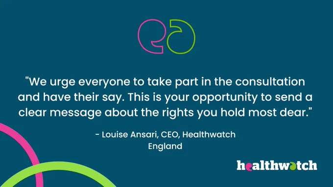 We urge everyone to take part in the consultation and have their say. This is your opportunity to send a clear message about the rights you hold most dear." Louise Ansari, CEO, Healthwatch England. healthwatch