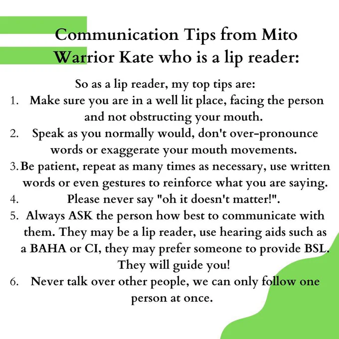 Leigh Network is supporting Deaf Awareness Week. Thank you to Kate for sharing her tips 💚

#deafAwarenessWeekUk2024 #HearingLoss #Mito #MitoSupport #MitochondrialDisease
#CommunicationTips 

Text reads: So as a lip reader, my top tips are:
Make sure you are in a well lit place, facing the person and not obstructing your mouth. 
Speak as you normally would, don't over-pronounce words or exaggerate your mouth movements. 
Be patient, repeat as many times as necessary, use written words or even gestures to reinforce what you are saying.
Please never say "oh it doesn't matter!". 
Always ASK the person how best to communicate with them. They may be a lip reader, use hearing aids such as a BAHA or CI, they may prefer someone to provide BSL. They will guide you! 
Never talk over other people, we can only follow one person at once.