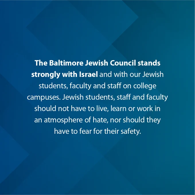The Baltimore Jewish Council stands strongly with Israel and with our Jewish students, faculty, and staff on college campuses. Jewish students, staff, and faculty should not have to live, learn, or work in an atmosphere of hate, nor should they have to fear for their safety.

