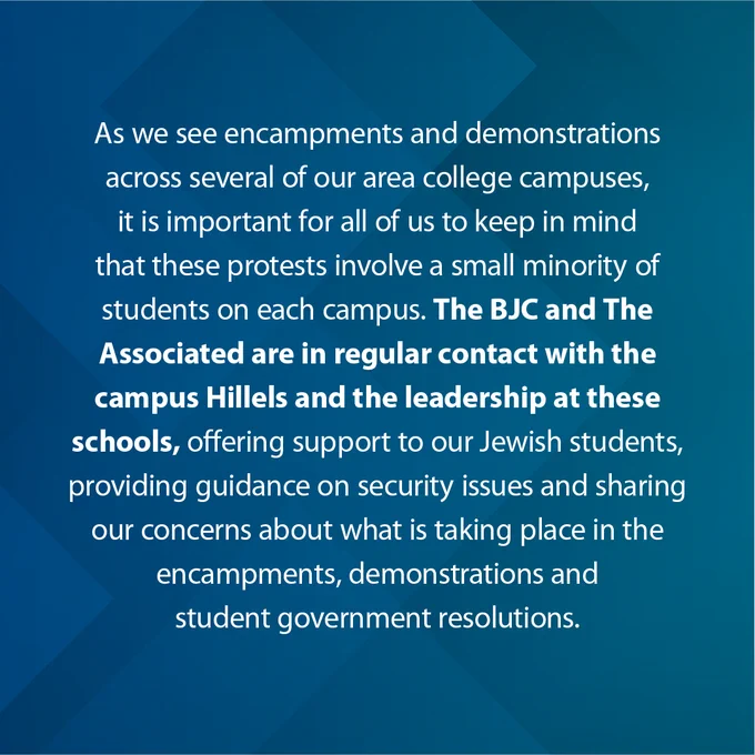 As we see encampments and demonstrations across several of our area college campuses, it is important for all of us to keep in mind that these protests involve a small minority of students on each campus. The BJC and The Associated are in regular contact with the campus Hillels and the leadership at these schools, offering support to our Jewish students, providing guidance on security issues, and sharing our concerns about what is taking place in the encampments, demonstrations, and student government resolutions.

