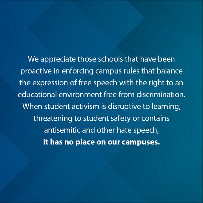 We appreciate those schools that have been proactive in enforcing campus rules that balance the expression of free speech with the right to an educational environment free from discrimination. When student activism is disruptive to learning, threatening to student safety, or contains antisemitic and other hate speech, it has no place on our campuses.