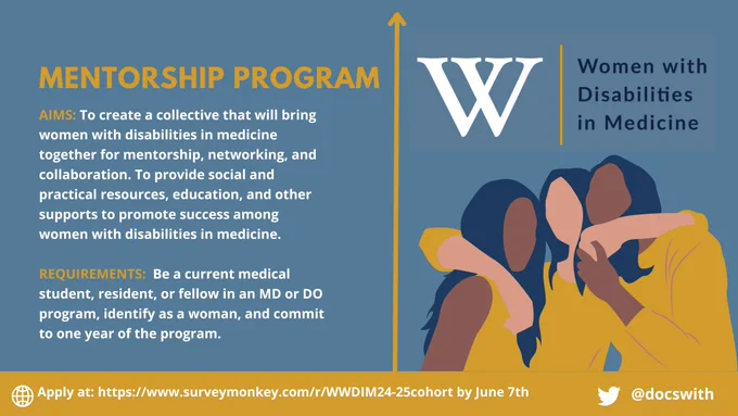 MENTORSHIP PROGRAM
AIMS: To create a collective that will bring women with disabilities in medicine together for mentorship, networking, and collaboration. To provide social and practical resources, education, and other supports to promote success among women with disabilities in medicine.
REQUIREMENTS: Be a current medical student, resident, or fellow in an MD or DO program, identify as a woman, and commit to one year of the program. ) Apply at: https://www.surveymonkey.com/r/WWDIM24-25cohort by June 7th
