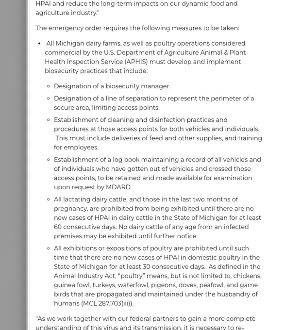 A screenshot of text that reads in part: "The emergency order requires the following measures to be taken: All Michigan dairy farms, as well as poultry operations considered commercial by the U.S. Department of Agriculture Animal & Plant Health Inspection Service (APHIS) must develop and implement biosecurity practices that include: Designation of a biosecurity manager. Designation of a line of separation to represent the perimeter of a secure area, limiting access points. Establishment of cleaning and disinfection practices and procedures at those access points for both vehicles and individuals.  This must include deliveries of feed and other supplies, and training for employees. Establishment of a log book maintaining a record of all vehicles and of individuals who have gotten out of vehicles and crossed those access points, to be retained and made available for examination upon request by MDARD. All lactating dairy cattle, and those in the last two months of pregnancy, are prohibite