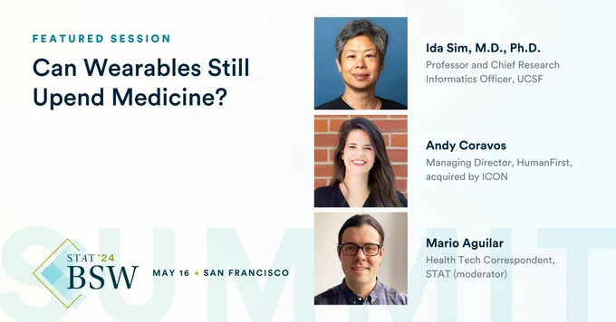 A rectangular promotional graphic for a panel at our STAT Breakthrough Summit West includes text that reads "Featured Session: Can Wearables Still Upend Medicine?" Headshots of panel speakers Ida Sim, Andy Coravos and Mario Aguilar are also included in the graphic with text that reads "Ida Sim, M.D., Ph.D., Professor and Chief Research Informatics Officer, UCSF" "Andy Coravos, Managing Director, HumanFirst, acquired by ICON" "Mario Aguilar, Health Tech Correspondent, STAT (moderator)"