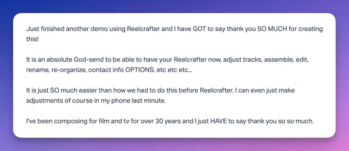 Customer email:

Just finished another demo using Reelcrafter and I have GOT to say thank you SO MUCH for creating this!

It is an absolute God-send to be able to have your Reelcrafter now, adjust tracks, assemble, edit, rename, re-organize, contact info OPTIONS, etc etc etc...

It is just SO much easier than how we had to do this before Reelcrafter. I can even just make adjustments of course in my phone last minute.

I've been composing for film and tv for over 30 years and I just HAVE to say thank you so so much.