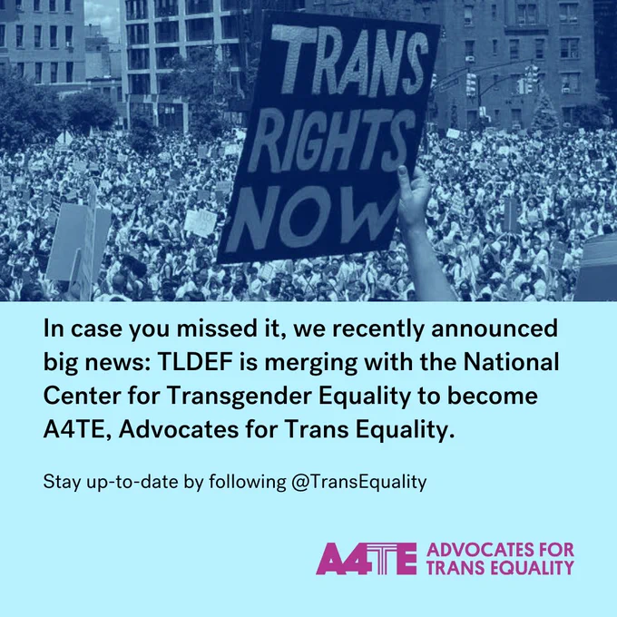 A blue color-graded image of a protest sign reading, “Trans Rights Now” is held up against a sea of people. The image appears above text that reads, “In case you missed it, we recently announced big news: TLDEF is merging with the National Center for Transgender Equality to become A4TE, Advocates for Trans Equality. Stay up-to-date by following @transequality. The A4TE logo appears in the bottom right corner.