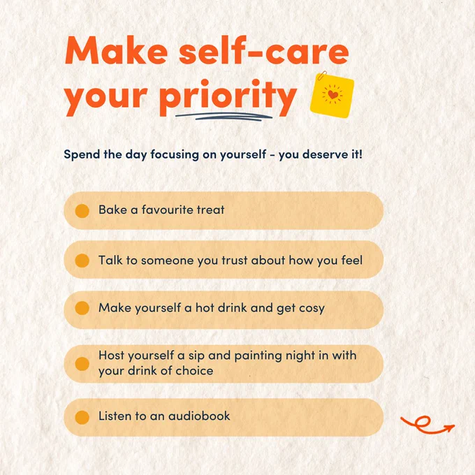  Text reads: " Make self-care your priority
1. Bake a favourite treat
2. Talk to someone you trust about how you feel
3. Make yourself a hot drink and get cosy
4. Host yourself a sip and painting night in with your drink of choice
5. Listen to an audiobook"
