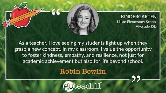 Robin Bowlin | Kindergarten • Lillian Elementary School, Alvarado ISD. "As a teacher, I love seeing my students light up when they grasp a new concept. In my classroom, I value the opportunity to foster kindness, empathy, and resilience, not just for academic achievement but also for life beyond school."