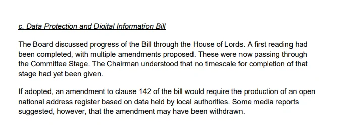 c. Data Protection and Digital Information Bill

The Board discussed progress of the Bill through the House of Lords. A first reading had been completed, with multiple amendments proposed. These were now passing through the Committee Stage. The Chairman understood that no timescale for completion of that stage had yet been given.

If adopted, an amendment to clause 142 of the bill would require the production of an open national address register based on data held by local authorities. Some media reports suggested, however, that the amendment may have been withdrawn.