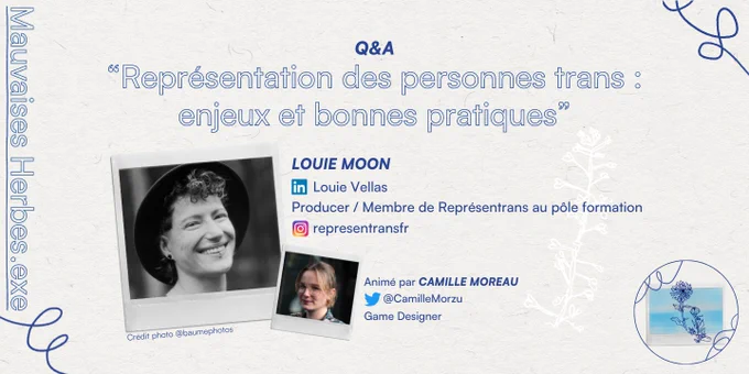 
Mauvaises Herbes.exe


Q&A
"Représentation des personnes trans: enjeux et bonnes pratiques"

LOUIE MOON
in Louie Vellas
Producer / Membre de Représentrans au pôle formation representransfr

Animé par CAMILLE MOREAU
@Camille Morzu
Game Designer