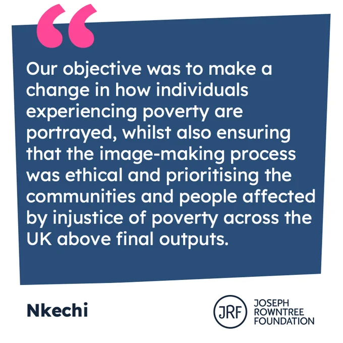 "Our objective was to make a change in how individuals experiencing poverty are portrayed, whilst also ensuring that the image-making process was ethical and prioritising the communities and people affected by injustice of poverty across the UK above final outputs." From Nkechi.