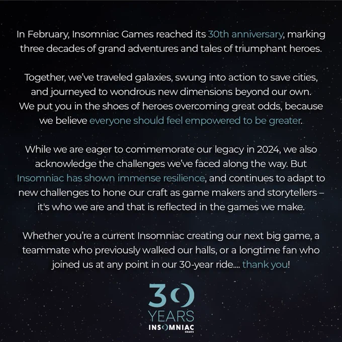 In February, Insomniac Games reached its 30th anniversary, marking three decades of grand adventures and tales of triumphant heroes. 

Together, we’ve traveled galaxies, swung into action to save cities, and journeyed to wondrous new dimensions beyond our own. We put you in the shoes of heroes overcoming great odds, because we believe everyone should feel empowered to be greater. 

While we are eager to commemorate our legacy in 2024, we also acknowledge the challenges we’ve faced along the way. But Insomniac has shown immense resilience, and continues to adapt to new challenges as a team to hone our craft as game makers and storytellers – it's who we are and that is reflected in the games we make.  

Whether you’re a current Insomniac creating our next big game, a teammate who previously walked our halls, or a longtime fan who joined us at any point in our 30-year ride.... thank you! 

Insomniac Games