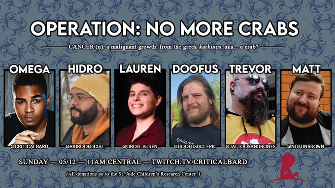 the background is a blue crab repeating pattern. the title says OPERATION: NO MORE CRABS. the subtitle says Cancer (n.) a malignant growth. from the greek karkinos. aka... a crab? 

Six pictures in a row beneath the words. From left to right, it's CriticalBard, HiDroOfficial, OboeLauren, DoofusDCleric, TattoosAndBones, and NoFunBrown

Bottom text says Sunday - 05/12 - 11am Central - Twitch.tv/criticalbard. All donations go to the St. Jude Children's Research Center.

To the right sits the St. Jude logo.
