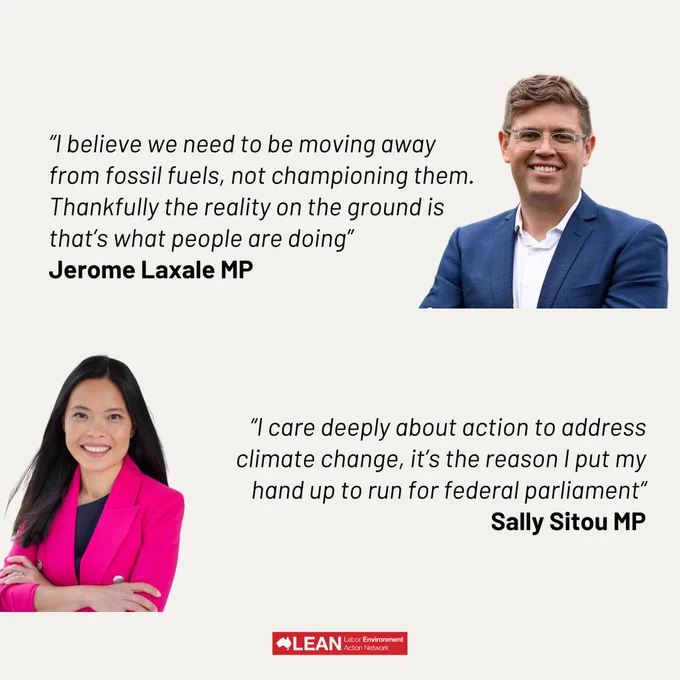 “I believe we need to be moving away from fossil fuels, not championing them. Thankfully the reality on the ground is that’s what people are doing”
Jerome Laxale MP

“I care deeply about action to address  climate change, it’s the reason I put my hand up to run for federal parliament“
Sally Sitou MP