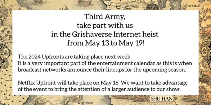 Infographic for Internet Heist 2

Text:
Third Army, take part with us in the Grishaverse Internet heist from May 13 to May 19!
The 2024 Upfronts are taking place next week. It is a very important part of the entertainment industry calendar as this is when the broadcast networks announce their lineups for the upcoming season. Netflix Upfront will take place on May 16. We want to take advantage of the event to bring the attention of a larger audience to our show. 

Image: The text is on a white box, with a border around the edges filled with a pattern of a tan map of the grishaverse.