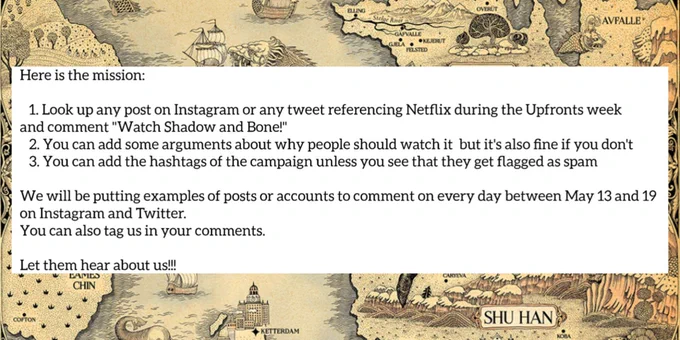 Infographic for Internet Heist 3

Text:
Here is the mission:
Look up any post on Instagram or any tweet referencing Netflix during the Upfronts week and comment “Watch Shadow and Bone on Netflix!”
You can add some arguments about why people should watch it but it’s also fine if you don’t
You can add the hashtags of the campaign unless you see that they get flagged as spam
We will be putting examples of posts or accounts to comment on every day between May 13 and 19 on Instagram and Twitter. You can also tag us in your comments on Instagram and Twitter.
Let them hear about us!!! 

Image: The text is on a white box, with a border around the edges filled with a pattern of a tan map of the grishaverse.