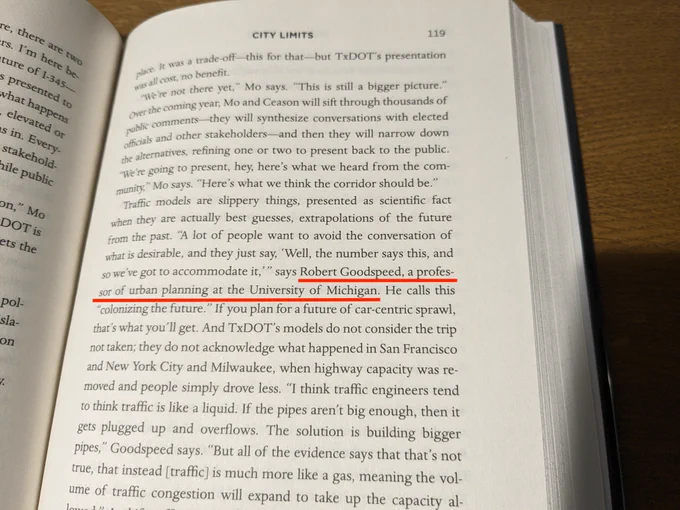 A passage from page 119 of City Limits. The relevant paragraph begins:

"Traffic models are slippery things, presented as scientific fact when they are actually best guesses, extrapolations of the future from the past. 'A lot of people want to avoid the conversation of what is desirable, and they just say, Well, the number says this, and so we've got to accommodate it,' says Robert Goodspeed, a professor of urban planning at the University of Michigan..."

Robert Goodspeed's name and title have been underlined.
