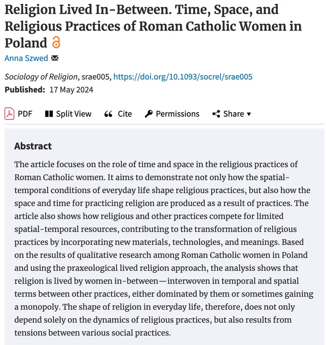 Religion Lived In-Between. Time, Space, and Religious Practices of Roman Catholic Women in Poland by Anna Szwed
The article focuses on the role of time and space in the religious practices of Roman Catholic women. It aims to demonstrate not only how the spatial-temporal conditions of everyday life shape religious practices, but also how the space and time for practicing religion are produced as a result of practices. The article also shows how religious and other practices compete for limited spatial-temporal resources, contributing to the transformation of religious practices by incorporating new materials, technologies, and meanings. Based on the results of qualitative research among Roman Catholic women in Poland and using the praxeological lived religion approach, the analysis shows that religion is lived by women in-between—interwoven in temporal and spatial terms between other practices, either dominated by them or sometimes gaining a monopoly. 