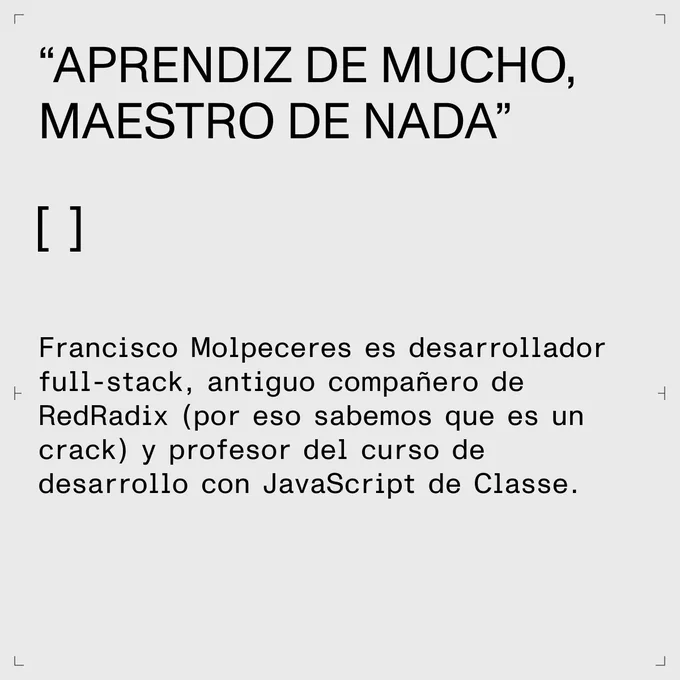 “Aprendiz de mucho,  maestro de nada”  

Francisco Molpeceres es desarrollador full-stack, antiguo compañero de RedRadix (por eso sabemos que es un crack) y profesor del curso de desarrollo con JavaScript de Classe. 