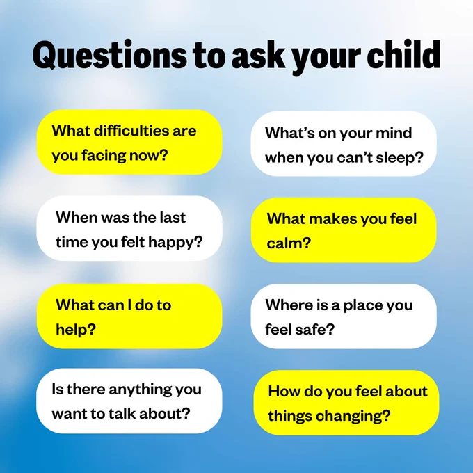 Questions to ask your child

What difficulties are you facing right now?
When was the last time you felt happy?
What can I do to help?
Is there anything you want to talk about?
What's on your mind when you can't sleep?
What makes you feel calm?
Where is a place you feel safe?
How do you feel about things changing?